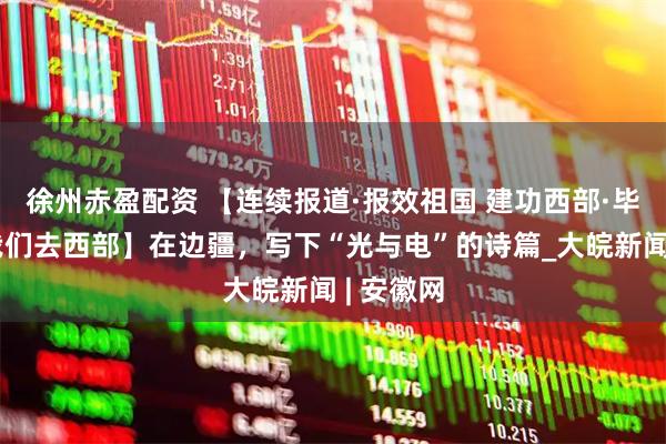 徐州赤盈配资 【连续报道·报效祖国 建功西部·毕业季，我们去西部】在边疆，写下“光与电”的诗篇_大皖新闻 | 安徽网