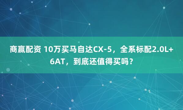 商赢配资 10万买马自达CX-5，全系标配2.0L+6AT，到底还值得买吗？