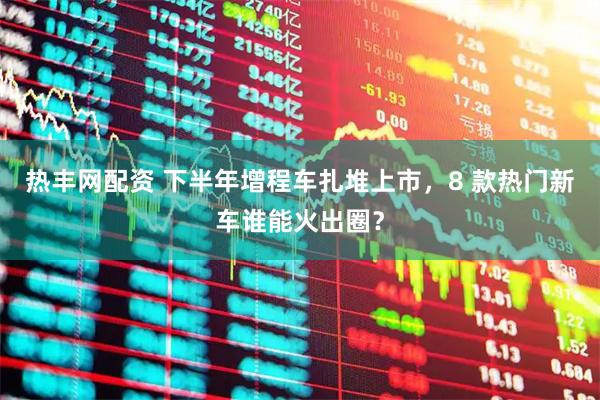 热丰网配资 下半年增程车扎堆上市，8 款热门新车谁能火出圈？