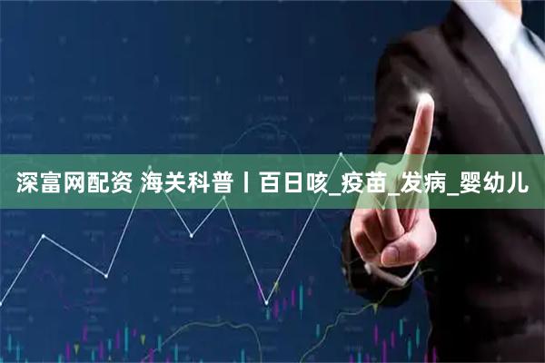 深富网配资 海关科普丨百日咳_疫苗_发病_婴幼儿