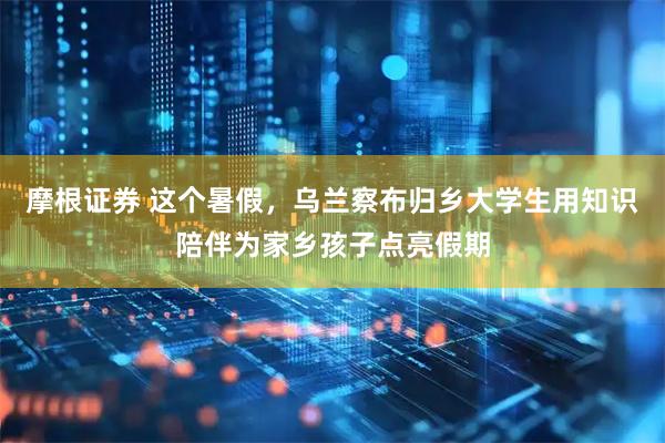 摩根证券 这个暑假，乌兰察布归乡大学生用知识陪伴为家乡孩子点亮假期