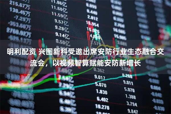 明利配资 兴图新科受邀出席安防行业生态融合交流会，以视频智算赋能安防新增长