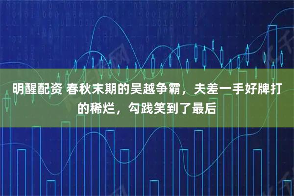明醒配资 春秋末期的吴越争霸，夫差一手好牌打的稀烂，勾践笑到了最后