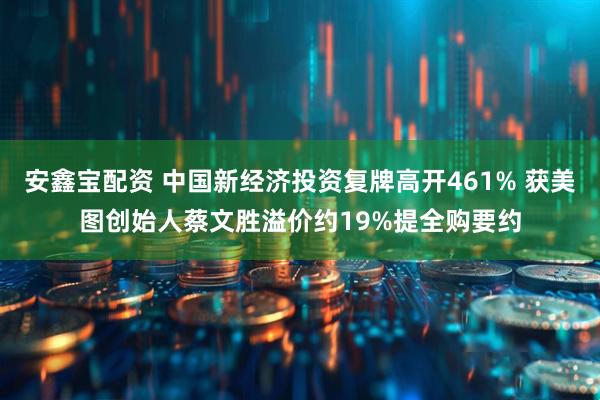 安鑫宝配资 中国新经济投资复牌高开461% 获美图创始人蔡文胜溢价约19%提全购要约