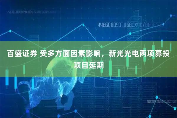百盛证券 受多方面因素影响，新光光电两项募投项目延期