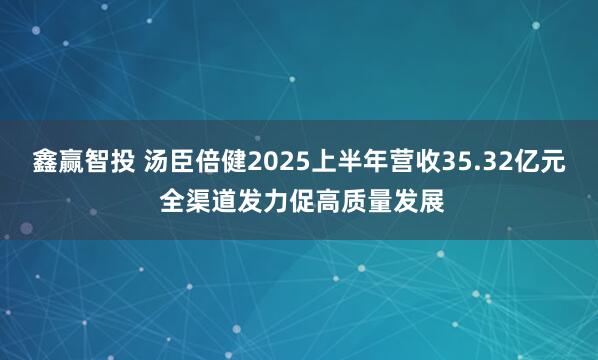 鑫赢智投 汤臣倍健2025上半年营收35.32亿元 全渠道发力促高质量发展