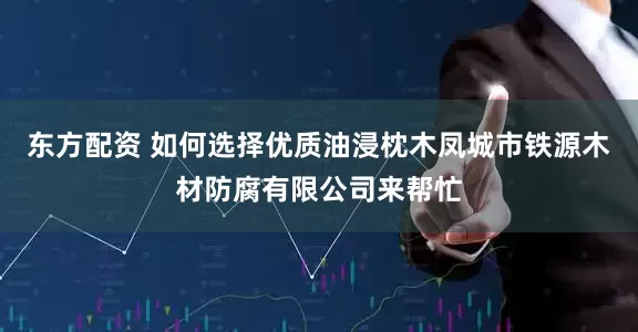 东方配资 如何选择优质油浸枕木凤城市铁源木材防腐有限公司来帮忙